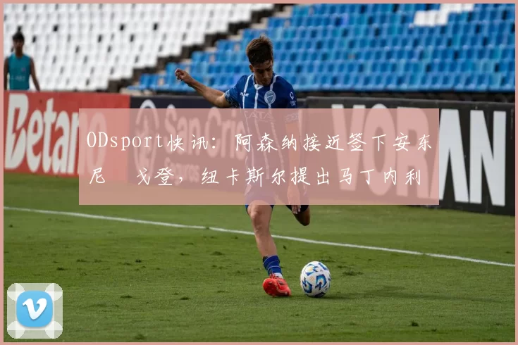 ODsport快讯：阿森纳接近签下安东尼・戈登，纽卡斯尔提出马丁内利交换条件_交易_球员_谈判