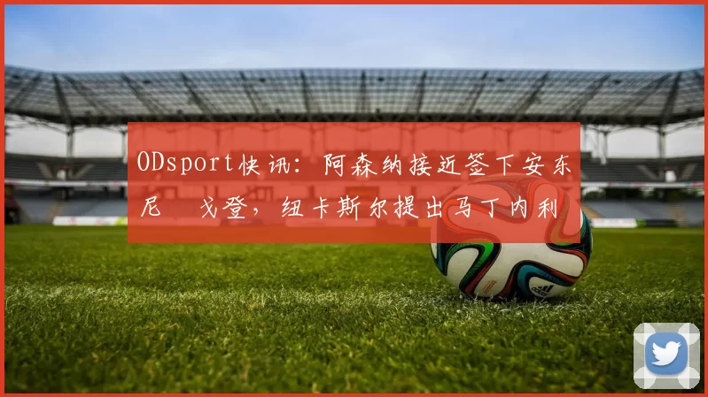 ODsport快讯：阿森纳接近签下安东尼・戈登，纽卡斯尔提出马丁内利交换条件_交易_球员_谈判