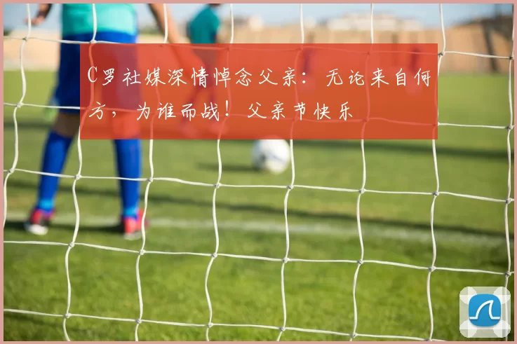 C罗社媒深情悼念父亲:无论来自何方,为谁而战!父亲节快乐️