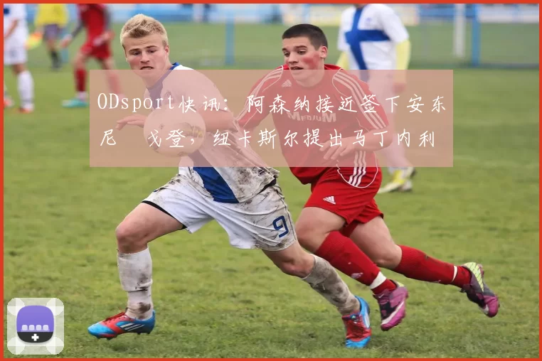 ODsport快讯：阿森纳接近签下安东尼・戈登，纽卡斯尔提出马丁内利交换条件_交易_球员_谈判