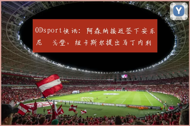 ODsport快讯：阿森纳接近签下安东尼・戈登，纽卡斯尔提出马丁内利交换条件_交易_球员_谈判