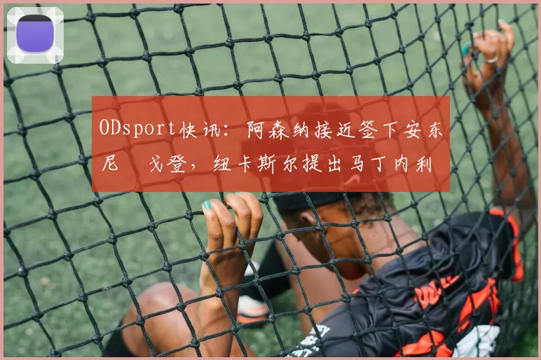 ODsport快讯：阿森纳接近签下安东尼・戈登，纽卡斯尔提出马丁内利交换条件_交易_球员_谈判