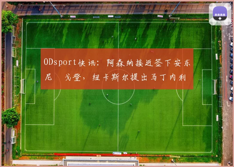 ODsport快讯：阿森纳接近签下安东尼・戈登，纽卡斯尔提出马丁内利交换条件_交易_球员_谈判