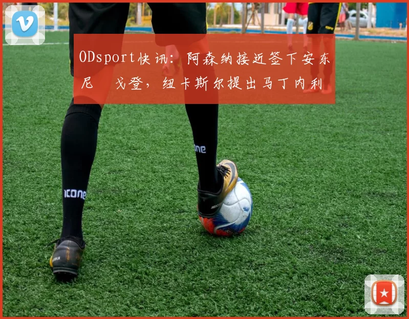 ODsport快讯：阿森纳接近签下安东尼・戈登，纽卡斯尔提出马丁内利交换条件_交易_球员_谈判