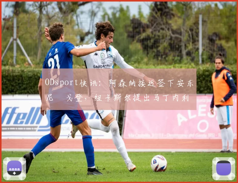 ODsport快讯：阿森纳接近签下安东尼・戈登，纽卡斯尔提出马丁内利交换条件_交易_球员_谈判