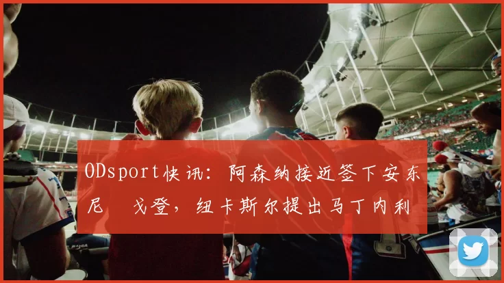 ODsport快讯：阿森纳接近签下安东尼・戈登，纽卡斯尔提出马丁内利交换条件_交易_球员_谈判
