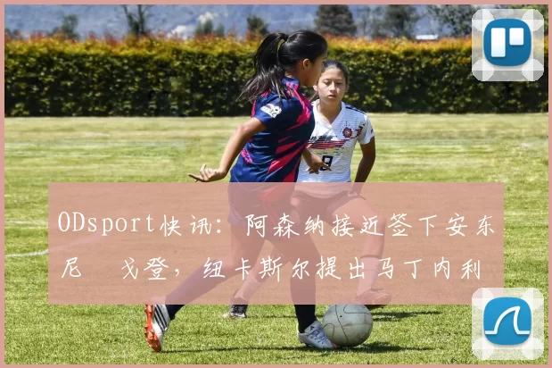 ODsport快讯:阿森纳接近签下安东尼・戈登,纽卡斯尔提出马丁内利交换条件_交易_球员_谈判