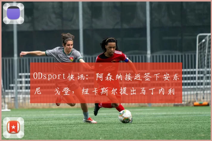 ODsport快讯：阿森纳接近签下安东尼・戈登，纽卡斯尔提出马丁内利交换条件_交易_球员_谈判