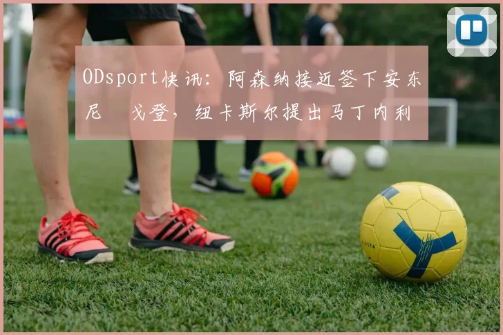 ODsport快讯：阿森纳接近签下安东尼・戈登，纽卡斯尔提出马丁内利交换条件_交易_球员_谈判