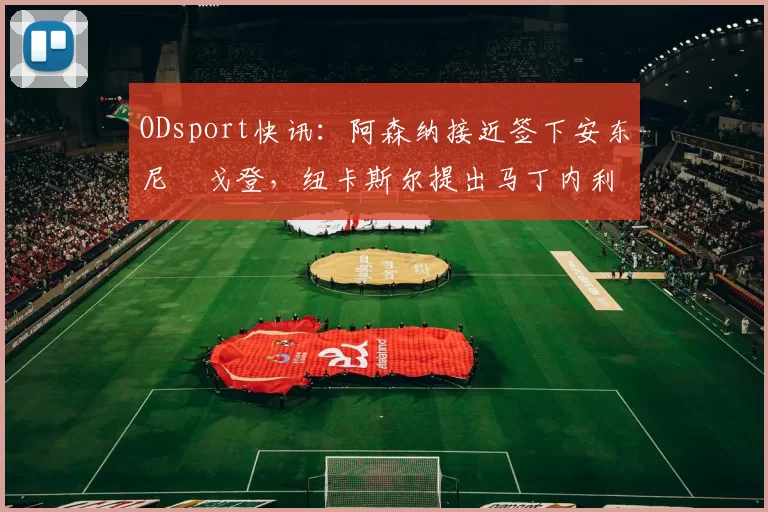 ODsport快讯:阿森纳接近签下安东尼・戈登,纽卡斯尔提出马丁内利交换条件_交易_球员_谈判