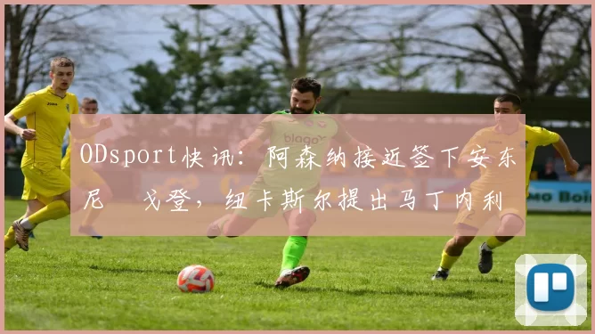 ODsport快讯:阿森纳接近签下安东尼・戈登,纽卡斯尔提出马丁内利交换条件_交易_球员_谈判