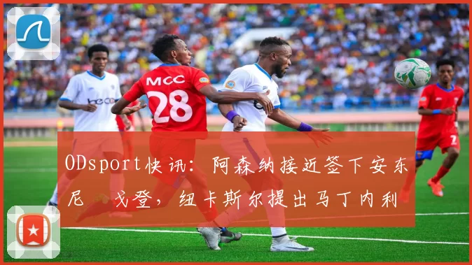 ODsport快讯：阿森纳接近签下安东尼・戈登，纽卡斯尔提出马丁内利交换条件_交易_球员_谈判