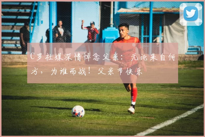 C罗社媒深情悼念父亲：无论来自何方，为谁而战！父亲节快乐️