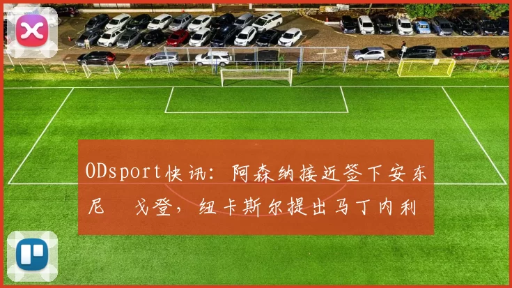 ODsport快讯：阿森纳接近签下安东尼・戈登，纽卡斯尔提出马丁内利交换条件_交易_球员_谈判