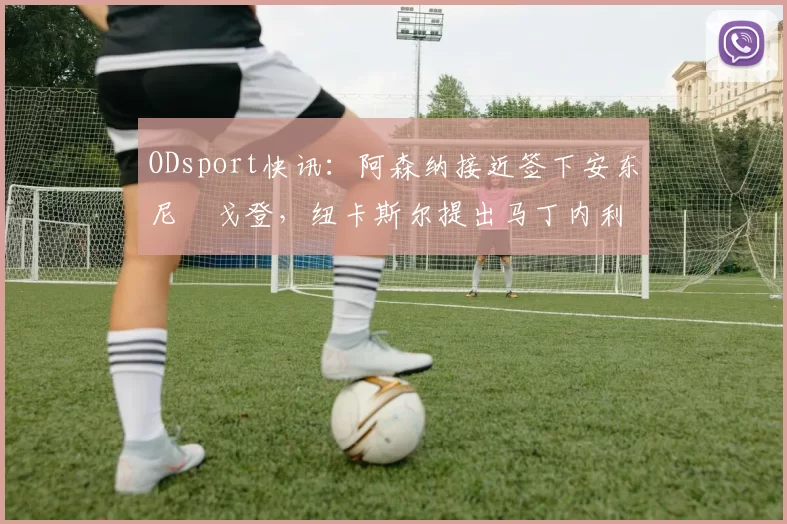 ODsport快讯：阿森纳接近签下安东尼・戈登，纽卡斯尔提出马丁内利交换条件_交易_球员_谈判