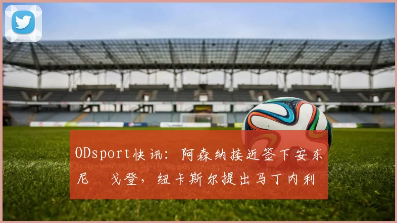 ODsport快讯：阿森纳接近签下安东尼・戈登，纽卡斯尔提出马丁内利交换条件_交易_球员_谈判