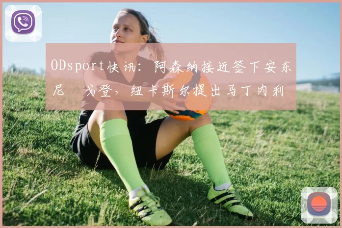 ODsport快讯:阿森纳接近签下安东尼・戈登,纽卡斯尔提出马丁内利交换条件_交易_球员_谈判