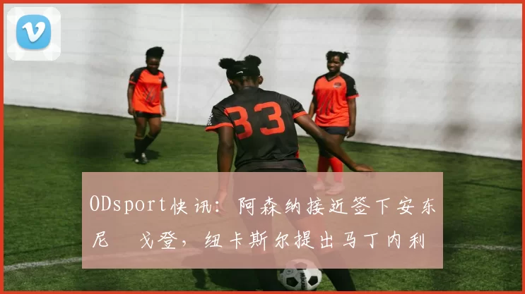 ODsport快讯：阿森纳接近签下安东尼・戈登，纽卡斯尔提出马丁内利交换条件_交易_球员_谈判