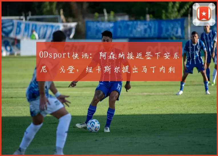 ODsport快讯:阿森纳接近签下安东尼・戈登,纽卡斯尔提出马丁内利交换条件_交易_球员_谈判