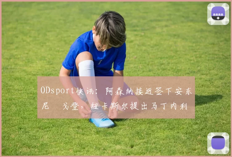 ODsport快讯:阿森纳接近签下安东尼・戈登,纽卡斯尔提出马丁内利交换条件_交易_球员_谈判