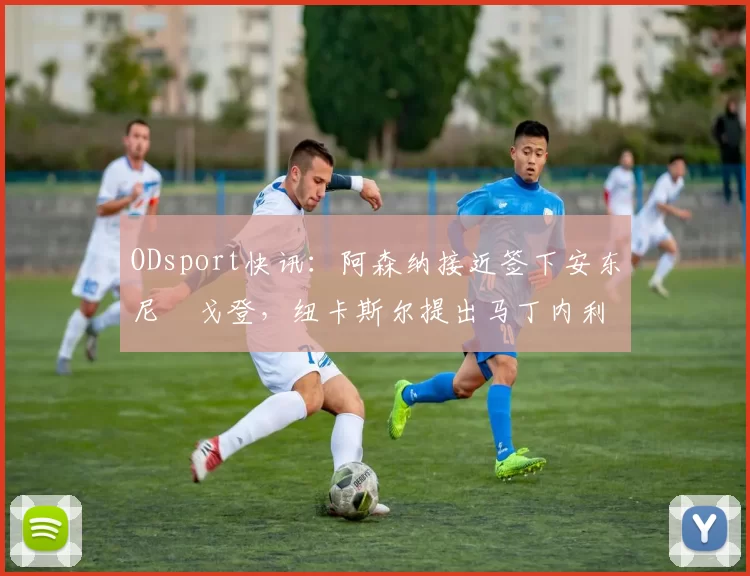 ODsport快讯：阿森纳接近签下安东尼・戈登，纽卡斯尔提出马丁内利交换条件_交易_球员_谈判
