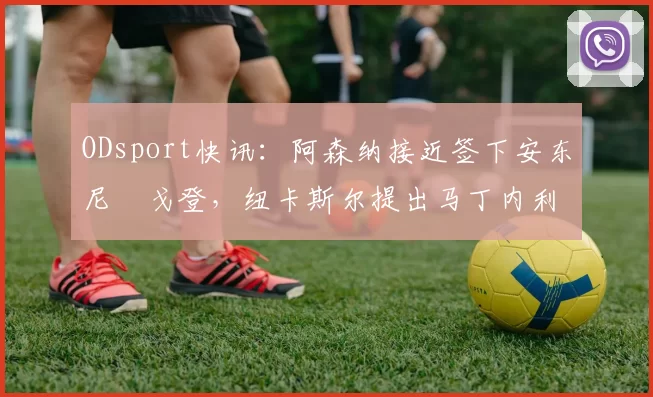ODsport快讯：阿森纳接近签下安东尼・戈登，纽卡斯尔提出马丁内利交换条件_交易_球员_谈判