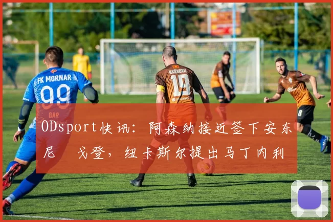 ODsport快讯:阿森纳接近签下安东尼・戈登,纽卡斯尔提出马丁内利交换条件_交易_球员_谈判