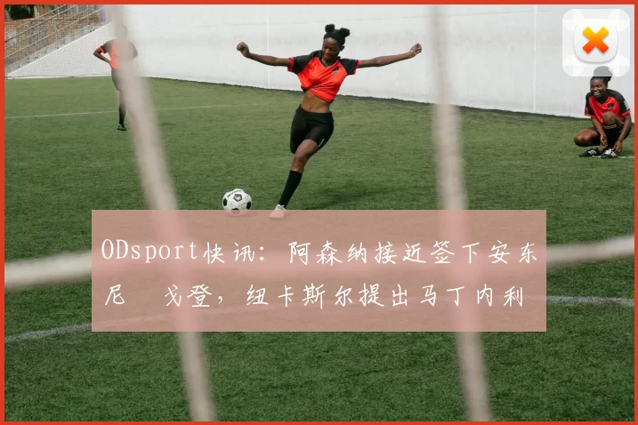 ODsport快讯：阿森纳接近签下安东尼・戈登，纽卡斯尔提出马丁内利交换条件_交易_球员_谈判