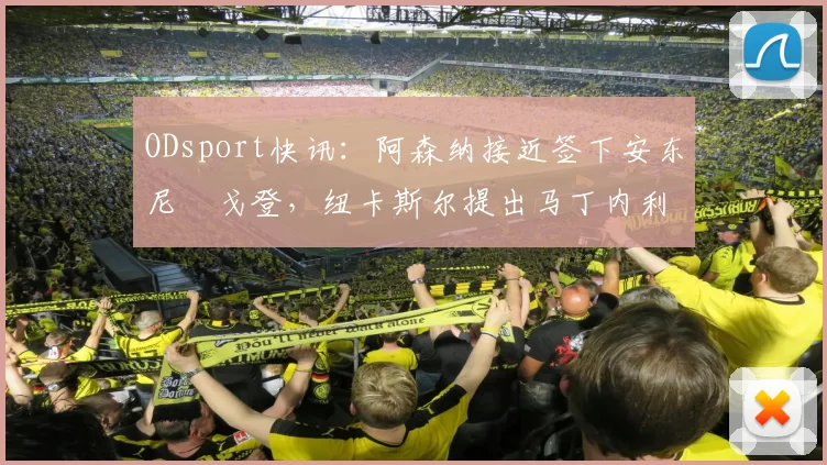 ODsport快讯：阿森纳接近签下安东尼・戈登，纽卡斯尔提出马丁内利交换条件_交易_球员_谈判