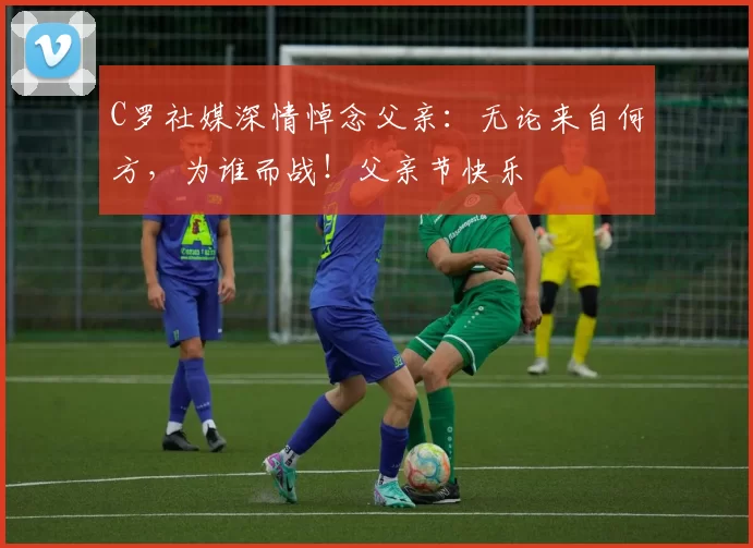 C罗社媒深情悼念父亲：无论来自何方，为谁而战！父亲节快乐️