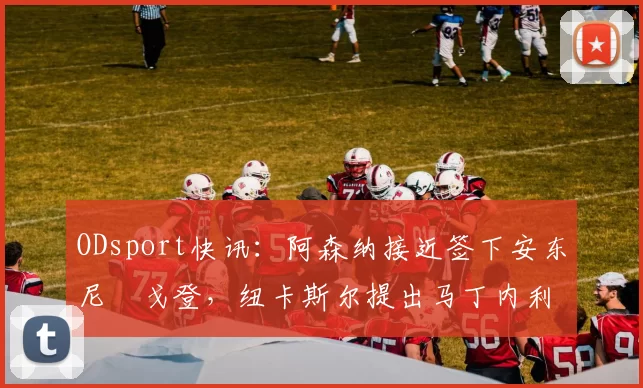 ODsport快讯：阿森纳接近签下安东尼・戈登，纽卡斯尔提出马丁内利交换条件_交易_球员_谈判