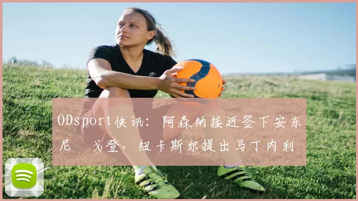 ODsport快讯：阿森纳接近签下安东尼・戈登，纽卡斯尔提出马丁内利交换条件_交易_球员_谈判