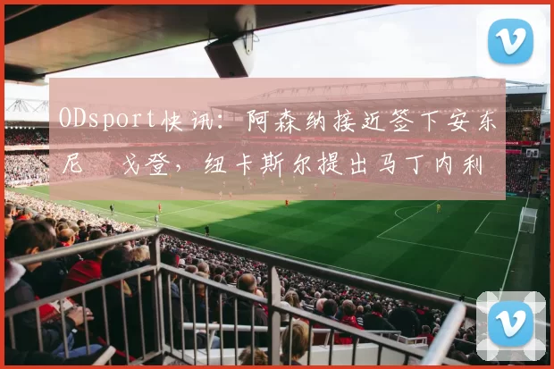 ODsport快讯：阿森纳接近签下安东尼・戈登，纽卡斯尔提出马丁内利交换条件_交易_球员_谈判
