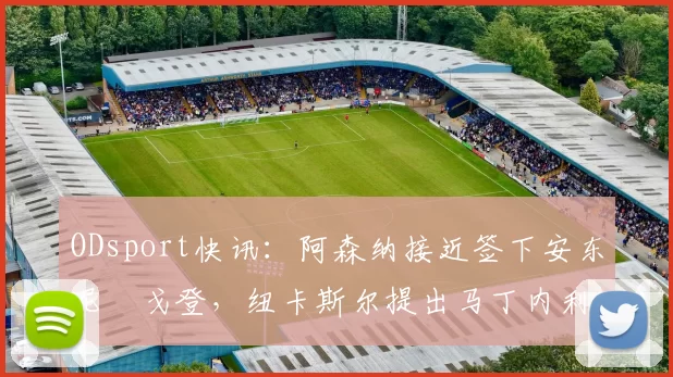 ODsport快讯:阿森纳接近签下安东尼・戈登,纽卡斯尔提出马丁内利交换条件_交易_球员_谈判