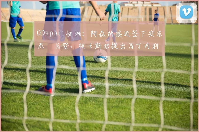 ODsport快讯：阿森纳接近签下安东尼・戈登，纽卡斯尔提出马丁内利交换条件_交易_球员_谈判