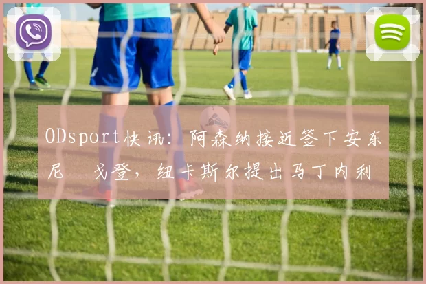 ODsport快讯：阿森纳接近签下安东尼・戈登，纽卡斯尔提出马丁内利交换条件_交易_球员_谈判