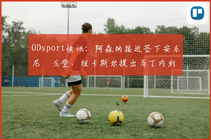 ODsport快讯：阿森纳接近签下安东尼・戈登，纽卡斯尔提出马丁内利交换条件_交易_球员_谈判
