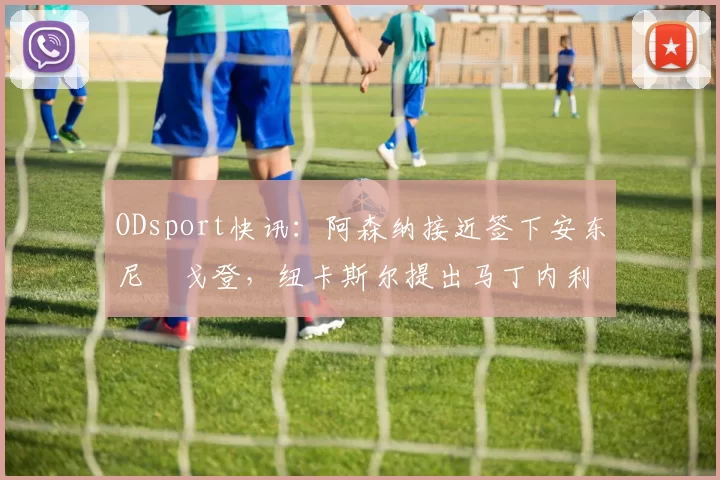 ODsport快讯:阿森纳接近签下安东尼・戈登,纽卡斯尔提出马丁内利交换条件_交易_球员_谈判