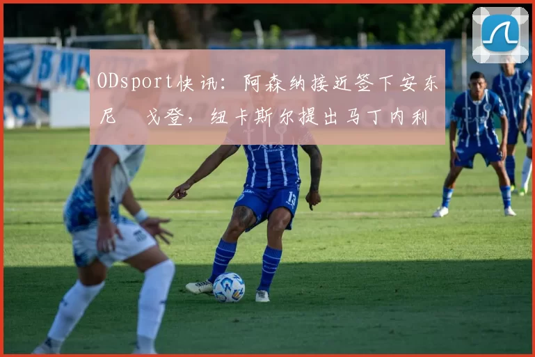 ODsport快讯:阿森纳接近签下安东尼・戈登,纽卡斯尔提出马丁内利交换条件_交易_球员_谈判