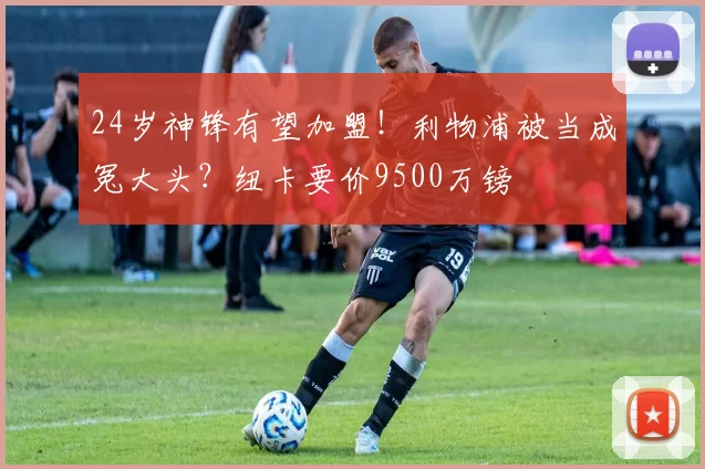 24岁神锋有望加盟!利物浦被当成冤大头?纽卡要价9500万镑