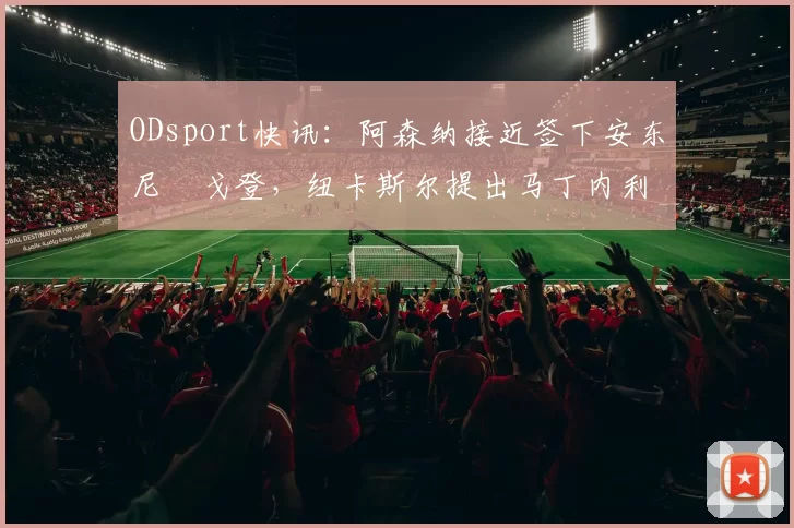 ODsport快讯：阿森纳接近签下安东尼・戈登，纽卡斯尔提出马丁内利交换条件_交易_球员_谈判