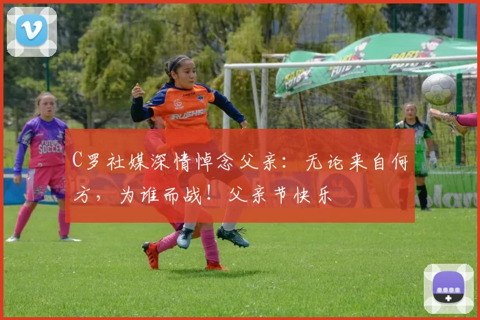 C罗社媒深情悼念父亲：无论来自何方，为谁而战！父亲节快乐️