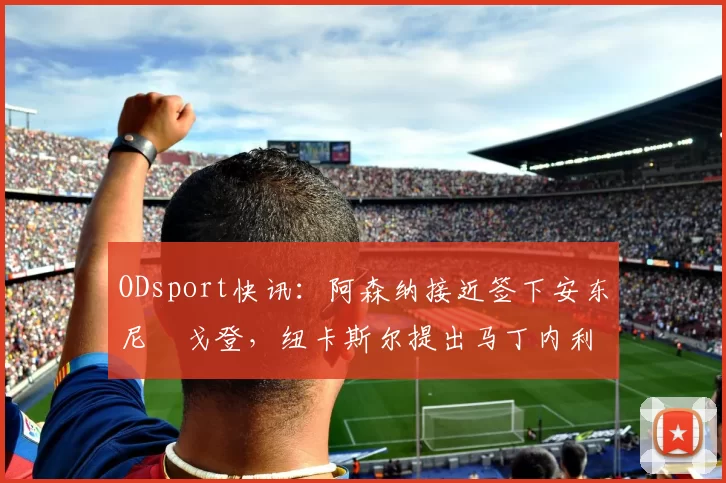 ODsport快讯：阿森纳接近签下安东尼・戈登，纽卡斯尔提出马丁内利交换条件_交易_球员_谈判