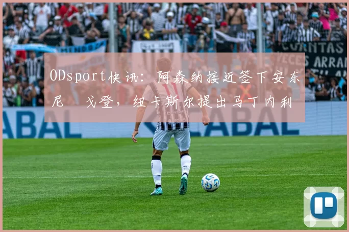 ODsport快讯:阿森纳接近签下安东尼・戈登,纽卡斯尔提出马丁内利交换条件_交易_球员_谈判