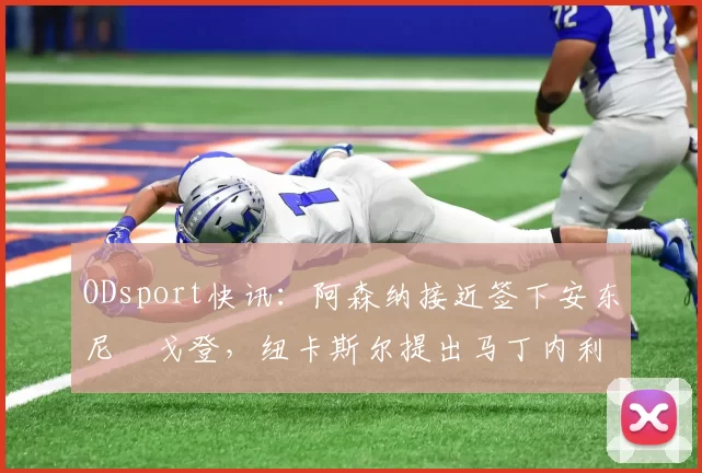 ODsport快讯:阿森纳接近签下安东尼・戈登,纽卡斯尔提出马丁内利交换条件_交易_球员_谈判