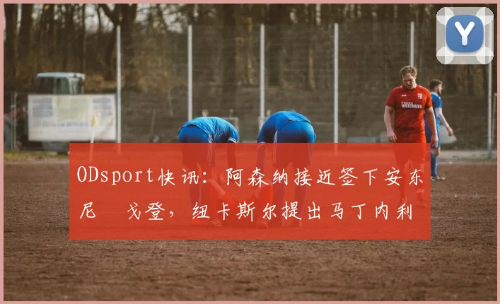 ODsport快讯:阿森纳接近签下安东尼・戈登,纽卡斯尔提出马丁内利交换条件_交易_球员_谈判