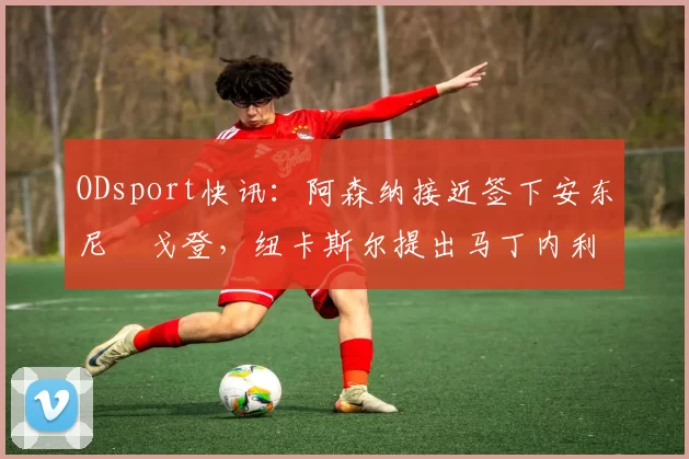 ODsport快讯：阿森纳接近签下安东尼・戈登，纽卡斯尔提出马丁内利交换条件_交易_球员_谈判