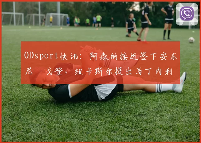 ODsport快讯：阿森纳接近签下安东尼・戈登，纽卡斯尔提出马丁内利交换条件_交易_球员_谈判