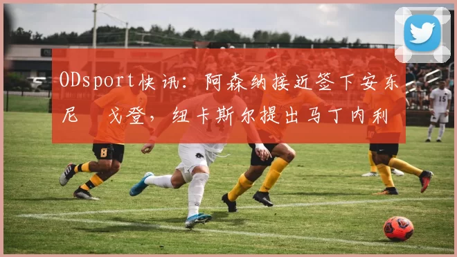 ODsport快讯：阿森纳接近签下安东尼・戈登，纽卡斯尔提出马丁内利交换条件_交易_球员_谈判