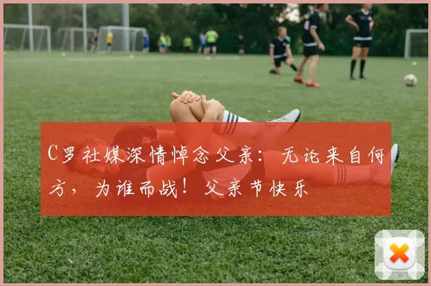 C罗社媒深情悼念父亲:无论来自何方,为谁而战!父亲节快乐️